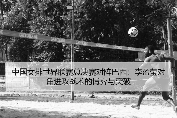 中国女排世界联赛总决赛对阵巴西：李盈莹对角进攻战术的博弈与突破