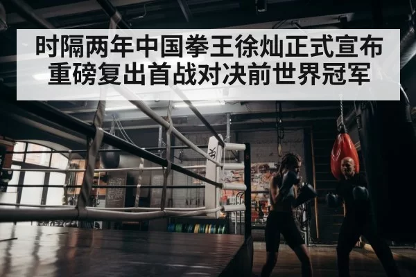时隔两年中国拳王徐灿正式宣布重磅复出首战对决前世界冠军