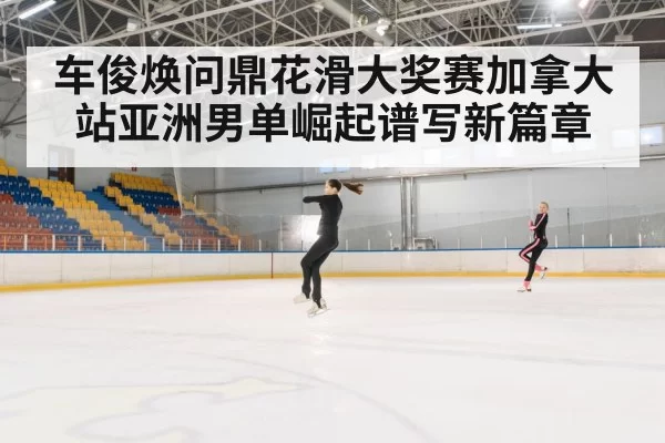 车俊焕问鼎花滑大奖赛加拿大站亚洲男单崛起谱写新篇章